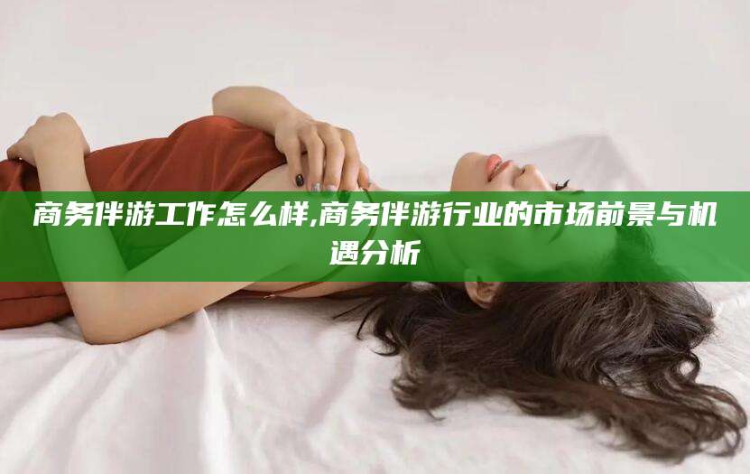 任丘商务伴游工作怎么样,商务伴游行业的市场前景与机遇分析