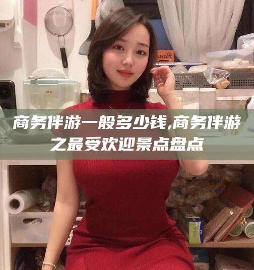 任丘商务伴游一般多少钱,商务伴游之最受欢迎景点盘点