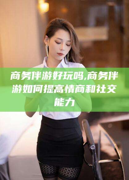 任丘商务伴游好玩吗,商务伴游如何提高情商和社交能力